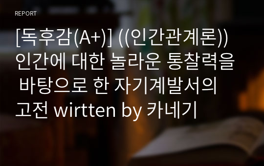 [독후감(A+)] ((인간관계론)) 인간에 대한 놀라운 통찰력을 바탕으로 한 자기계발서의 고전 written by 카네기