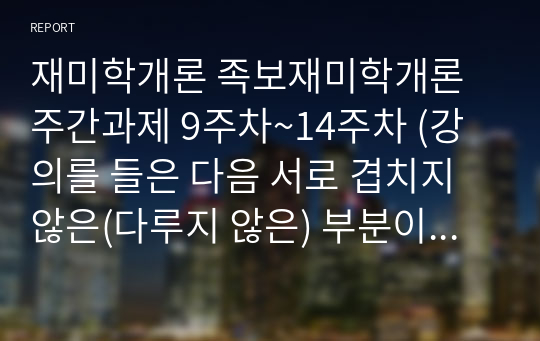 재미학개론 족보재미학개론 주간과제 9주차~14주차 (강의를 들은 다음 서로 겹치지 않은(다루지 않은) 부분이 무엇이었는지를 내용/초성퀴즈)