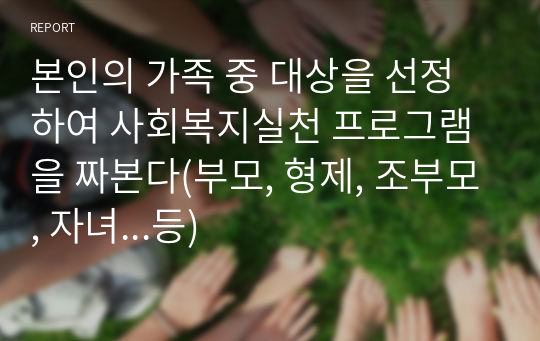 본인의 가족 중 대상을 선정하여 사회복지실천 프로그램을 짜본다(부모, 형제, 조부모, 자녀...등)