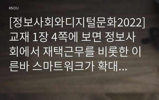 [정보사회와디지털문화2022]교재 1장 4쪽에 보면 정보사회에서 재택근무를 비롯한 이른바 스마트워크가 확대되고 있다는 서술이 나옵니다. 정보사회와 직접 관련된 것은 아니지만 최근 코로나(코비드 19) 팬데믹의 영향으로 재택근무가 활성화된 것을 볼 수 있습니다. 주변에서 이런 재택근무의 사례를 찾아보고 재택근무가 지니고 있는 장점과 단점에 대해 분석해 보시오