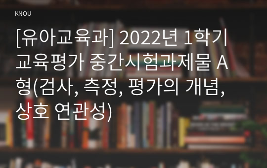 [유아교육과] 2022년 1학기 교육평가 중간시험과제물 A형(검사, 측정, 평가의 개념, 상호 연관성)