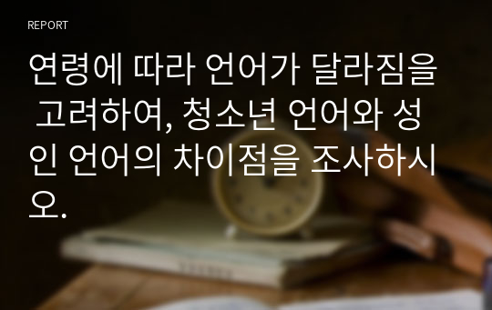 연령에 따라 언어가 달라짐을 고려하여, 청소년 언어와 성인 언어의 차이점을 조사하시오.