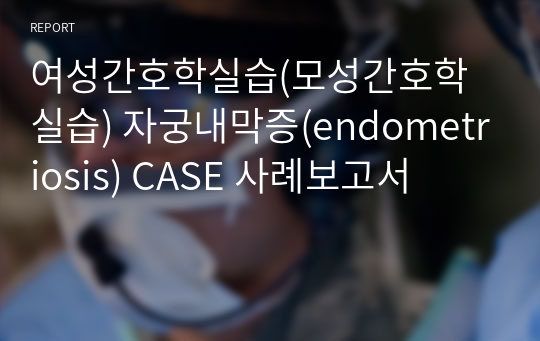 여성간호학실습(모성간호학실습) 자궁내막증(endometriosis) CASE 사례보고서