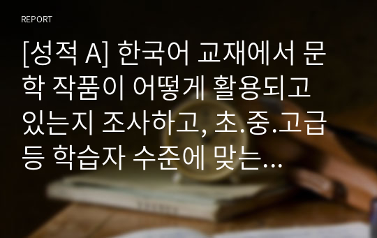 [성적 A] 한국어 교재에서 문학 작품이 어떻게 활용되고 있는지 조사하고, 초.중.고급 등 학습자 수준에 맞는 문학 작품을 선정하고 제안해 봅시다.