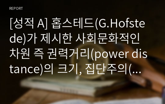 [성적 A] 홉스테드(G.Hofstede)가 제시한 사회문화적인 차원 즉 권력거리(power distance)의 크기, 집단주의(collectivism) 대 개인주의(individualism), 여성성(feminity) 대 남성성(masculinity), 불확실성 회피(uncertainty avoidance)의 강도 등에 따라 한국인의 사회 문화적 정