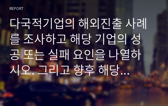 다국적기업의 해외진출 사례를 조사하고 해당 기업의 성공 또는 실패 요인을 나열하시오. 그리고 향후 해당 기업이