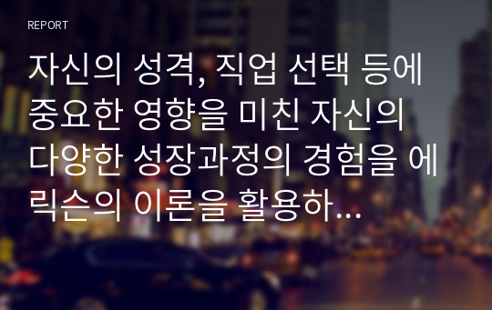 자신의 성격, 직업 선택 등에 중요한 영향을 미친 자신의 다양한 성장과정의 경험을 에릭슨의 이론을 활용하여 서술