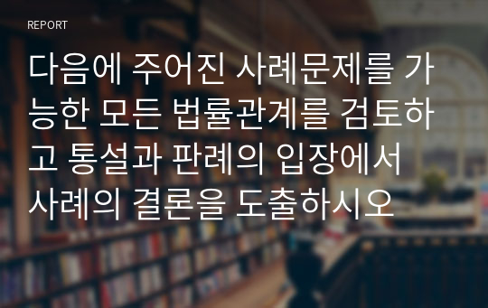 다음에 주어진 사례문제를 가능한 모든 법률관계를 검토하고 통설과 판례의 입장에서 사례의 결론을 도출하시오