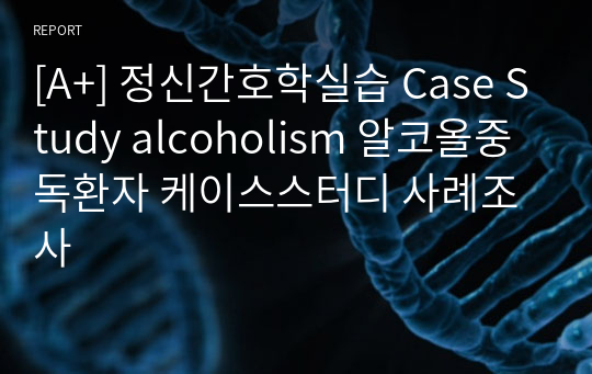 [A+] 정신간호학실습 Case Study alcoholism 알코올중독환자 케이스스터디 사례조사