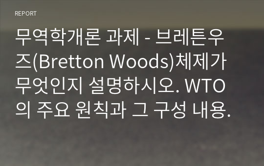 무역학개론 과제 - 브레튼우즈(Bretton Woods)체제가 무엇인지 설명하시오. WTO의 주요 원칙과 그 구성 내용에는 어떠한 것이 있는지 간단히 설명하시오.