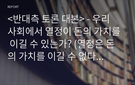 &lt;반대측 토론 대본&gt; - 우리 사회에서 열정이 돈의 가치를 이길 수 있는가? (열정은 돈의 가치를 이길 수 없다) (입론, 반론, 최종발언, 확인질문)