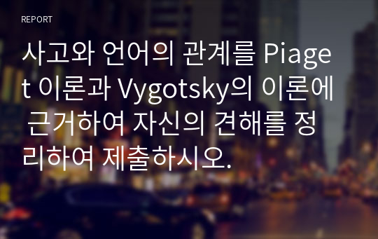 사고와 언어의 관계를 Piaget 이론과 Vygotsky의 이론에 근거하여 자신의 견해를 정리하여 제출하시오.