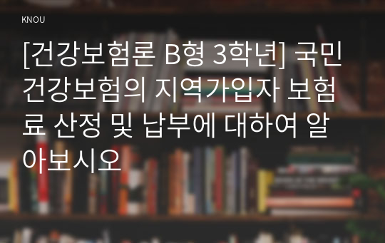 [건강보험론 B형 3학년] 국민건강보험의 지역가입자 보험료 산정 및 납부에 대하여 알아보시오