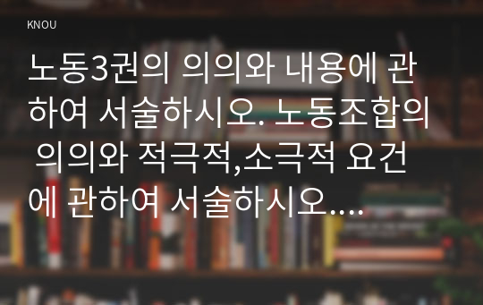 노동3권의 의의와 내용에 관하여 서술하시오. 노동조합의 의의와 적극적,소극적 요건에 관하여 서술하시오. 우리나라 부당노동행위제도의 특징과 행위 유형에 관하여 서술하시오.