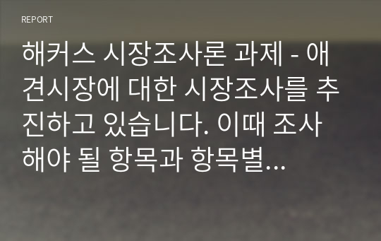 해커스 시장조사론 과제 - 애견시장에 대한 시장조사를 추진하고 있습니다. 이때 조사해야 될 항목과 항목별 적정한 사용척도의 유형을 각각 제시하시오.