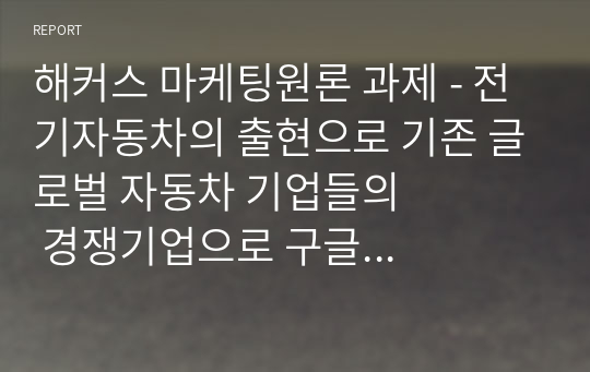 해커스 마케팅원론 과제 - 전기자동차의 출현으로 기존 글로벌 자동차 기업들의          경쟁기업으로 구글 등 IT기업들이 부상하고 있다. 이러한 관점에서 경쟁의 개념과 경쟁우위 분석 과정 각 단계에 대해 설명하시오.