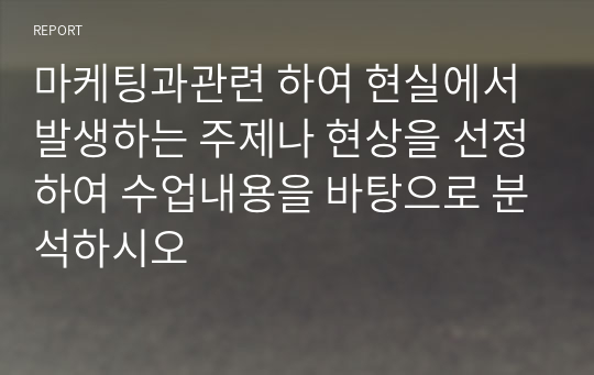 마케팅과관련 하여 현실에서 발생하는 주제나 현상을 선정하여 수업내용을 바탕으로 분석하시오