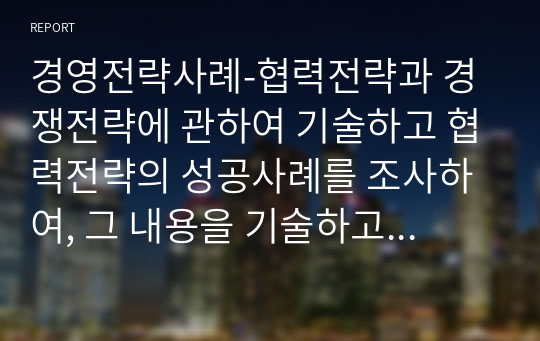 경영전략사례-협력전략과 경쟁전략에 관하여 기술하고 협력전략의 성공사례를 조사하여, 그 내용을 기술하고 그에 대한 평가를 하시오.