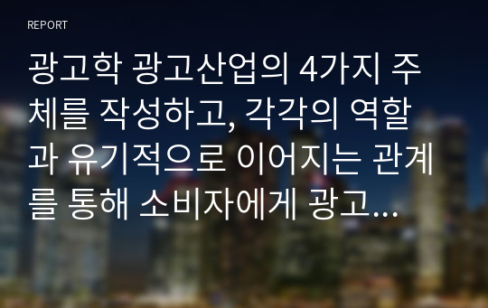 광고학 광고산업의 4가지 주체를 작성하고, 각각의 역할과 유기적으로 이어지는 관계를 통해 소비자에게 광고를 선보이기까지와 과정을 정리하시오.