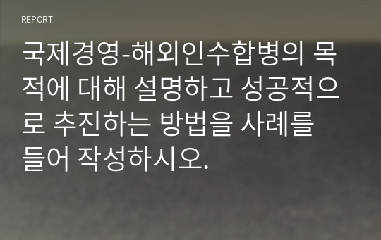 국제경영-해외인수합병의 목적에 대해 설명하고 성공적으로 추진하는 방법을 사례를 들어 작성하시오.