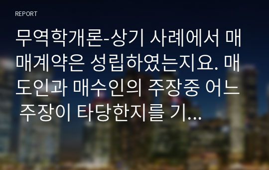 무역학개론-상기 사례에서 매매계약은 성립하였는지요. 매도인과 매수인의 주장중 어느 주장이 타당한지를 기술해 보시오.