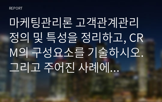 마케팅관리론 고객관계관리 정의 및 특성을 정리하고, CRM의 구성요소를 기술하시오. 그리고 주어진 사례에 대해서 CRM 실행안을 분석하고 자신의 생각을 기술하시오.