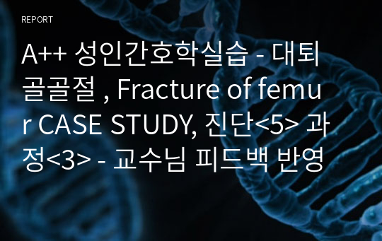 A++ 성인간호학실습 - 대퇴골골절 , Fracture of femur CASE STUDY, 진단&lt;5&gt; 과정&lt;3&gt; - 교수님 피드백 반영