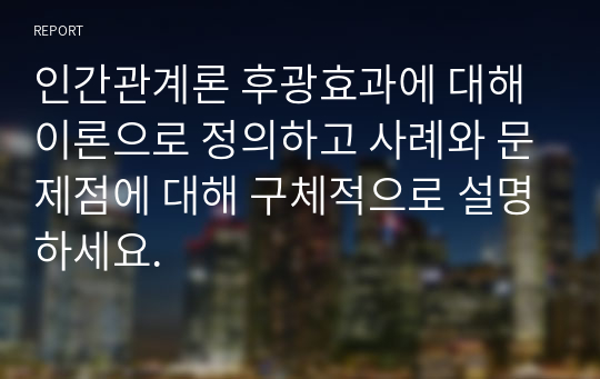 인간관계론 후광효과에 대해 이론으로 정의하고 사례와 문제점에 대해 구체적으로 설명하세요.