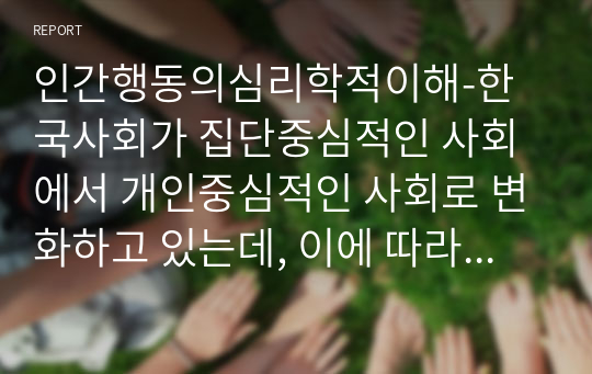 인간행동의심리학적이해-한국사회가 집단중심적인 사회에서 개인중심적인 사회로 변화하고 있는데, 이에 따라 발생하는 이점과 문제점에는 어떠한 것들이 있을까요. 또한 문제점을 해결하기 위한 방안을 심리학적 관점에서 3가지 이상 기술하시오. 자신 주변의 예를 들어 구체적으로 기술하시오.