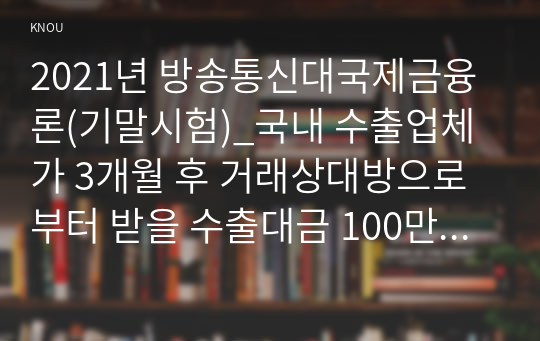 2021년 방송통신대국제금융론(기말시험)_국내 수출업체가 3개월 후 거래상대방으로부터 받을 수출대금 100만 달러에 대해 환율 변동 위험을 제거하고자 한다. 해당 수출업체가 파생금융상품을 이용하여 환헤지를 할 때, 적절한 파생금융상품들과 포지션은 무엇인가