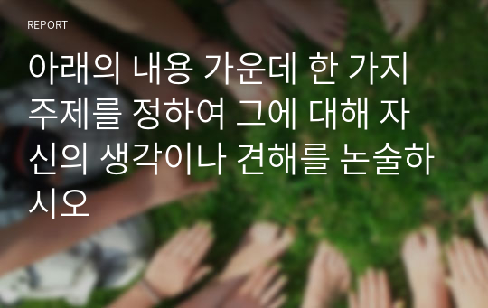 아래의 내용 가운데 한 가지 주제를 정하여 그에 대해 자신의 생각이나 견해를 논술하시오