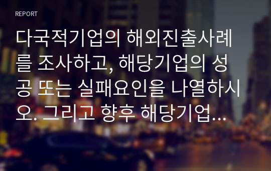 다국적기업의 해외진출사례를 조사하고, 해당기업의 성공 또는 실패요인을 나열하시오. 그리고 향후 해당기업이 취해야할 국제경영전략을 제시