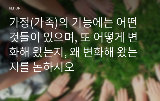 가정(가족)의 기능에는 어떤 것들이 있으며, 또 어떻게 변화해 왔는지, 왜 변화해 왔는지를 논하시오