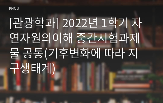 [관광학과] 2022년 1학기 자연자원의이해 중간시험과제물 공통(기후변화에 따라 지구생태계)