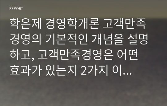 학은제 경영학개론 고객만족경영의 기본적인 개념을 설명하고, 고객만족경영은 어떤 효과가 있는지 2가지 이상 제시하여 각 제시한 효과 중 실제 기업에서 고객만족경영의 효과가 있었던 사례를 조사하여 설명하시오.