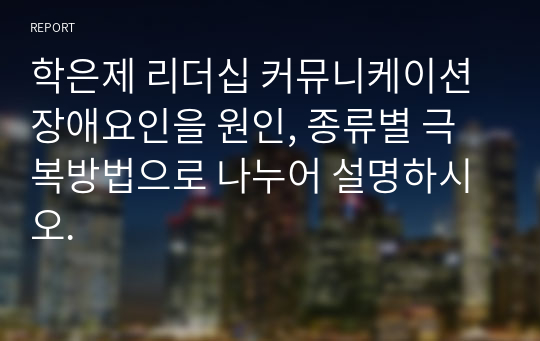 학은제 리더십 커뮤니케이션 장애요인을 원인, 종류별 극복방법으로 나누어 설명하시오.