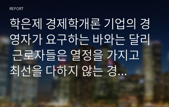 학은제 경제학개론 기업의 경영자가 요구하는 바와는 달리 근로자들은 열정을 가지고 최선을 다하지 않는 경우를 많이 볼 수 있다. 이렇게 근로자들이 최선을 다하는지를 늘 감시할 수 없는 경영자는 다른 방법을 모색할 수밖에 없는데, 이를 해결하기 위한 방법을 하나의 사례를 들어서 설명해라.