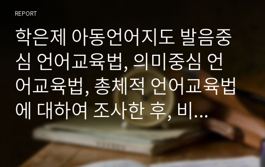 학은제 아동언어지도 발음중심 언어교육법, 의미중심 언어교육법, 총체적 언어교육법에 대하여 조사한 후, 비교 서술하시오.