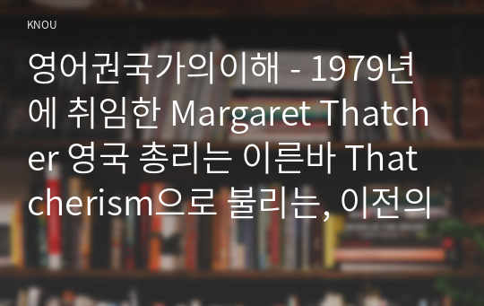 영어권국가의이해 - 1979년에 취임한 Margaret Thatcher 영국 총리는 이른바 Thatcherism으로 불리는, 이전의 노동당 정부와는 현저히 다른 정책 방향을 설정하고 이를 강력하게 추진