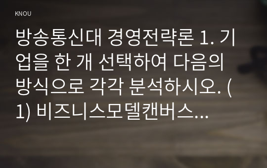 방송통신대 경영전략론 1. 기업을 한 개 선택하여 다음의 방식으로 각각 분석하시오. (1) 비즈니스모델캔버스모형 (2) 가치사슬모형 2. 최근 발생한 인수합병을 하나 선택하여 다음의 방식으로 각각 분석하시오. (1) 거래비용이론 (2) 실물옵션이론 (3) 자원기반이론 3. 기업을 한 개 선택하여 브리콜라주 모형을 적용하여 분석하시오.