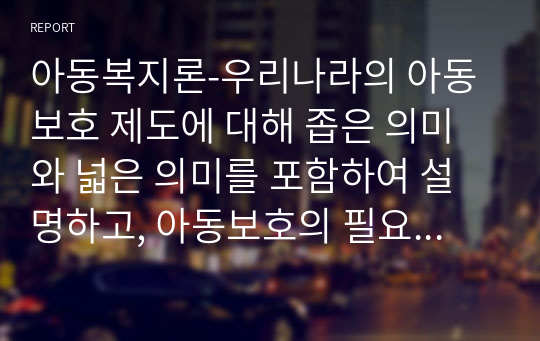 아동복지론-우리나라의 아동보호 제도에 대해 좁은 의미와 넓은 의미를 포함하여 설명하고, 아동보호의 필요성에 대해 학습자의 의견과 함께 작성하시오.