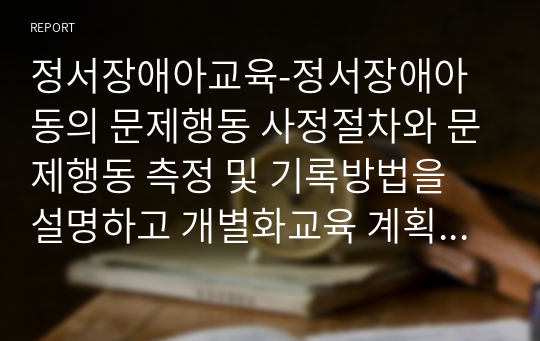 정서장애아교육-정서장애아동의 문제행동 사정절차와 문제행동 측정 및 기록방법을 설명하고 개별화교육 계획을 작성하시오.