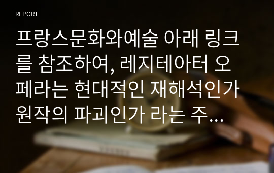 프랑스문화와예술 아래 링크를 참조하여, 레지테아터 오페라는 현대적인 재해석인가 원작의 파괴인가 라는 주제로 작성하시오.