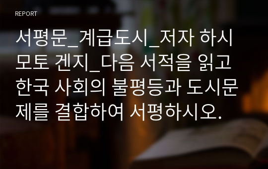 서평문_계급도시_저자 하시모토 겐지_다음 서적을 읽고 한국 사회의 불평등과 도시문제를 결합하여 서평하시오.