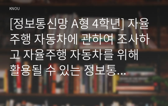 [정보통신망 A형 4학년] 자율주행 자동차에 관하여 조사하고 자율주행 자동차를 위해 활용될 수 있는 정보통신 기술에 관하여 서술하시오