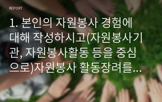 1. 본인의 자원봉사 경험에 대해 작성하시고(자원봉사기관, 자원봉사활동 등을 중심으로)자원봉사 활동장려를 위한 개선점은 무엇인지 제출하시오. 2. 혹, 경험이 없다면 지역사회 자원봉사활동이나 기업의 자원봉사활동에 대해 작성하셔도 됩니다.