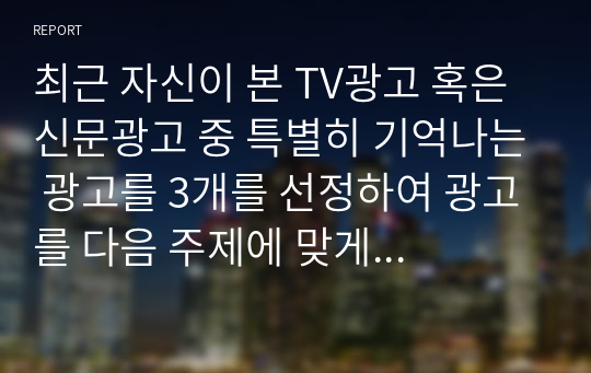 최근 자신이 본 TV광고 혹은 신문광고 중 특별히 기억나는 광고를 3개를 선정하여 광고를 다음 주제에 맞게 분석하시오.