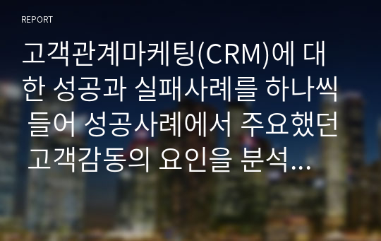 고객관계마케팅(CRM)에 대한 성공과 실패사례를 하나씩 들어 성공사례에서 주요했던 고객감동의 요인을 분석하고, 실패사례를 극복할 수 있는 나만의 고객감동마케팅 방법에 대해 서술하시오.