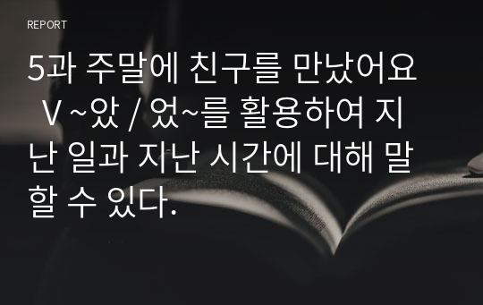 5과 주말에 친구를 만났어요   V ~았 / 었~를 활용하여 지난 일과 지난 시간에 대해 말할 수 있다.