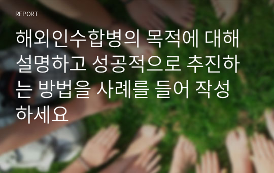 해외인수합병의 목적에 대해 설명하고 성공적으로 추진하는 방법을 사례를 들어 작성하세요